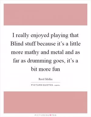 I really enjoyed playing that Blind stuff because it’s a little more mathy and metal and as far as drumming goes, it’s a bit more fun Picture Quote #1