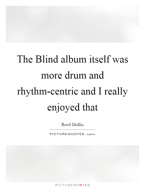 The Blind album itself was more drum and rhythm-centric and I really enjoyed that Picture Quote #1