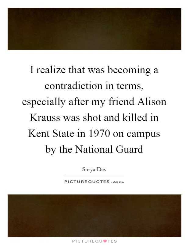 I realize that was becoming a contradiction in terms, especially after my friend Alison Krauss was shot and killed in Kent State in 1970 on campus by the National Guard Picture Quote #1