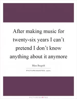 After making music for twenty-six years I can’t pretend I don’t know anything about it anymore Picture Quote #1