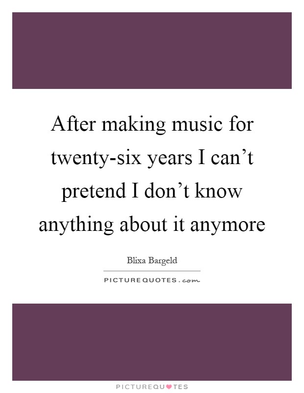 After making music for twenty-six years I can't pretend I don't know anything about it anymore Picture Quote #1