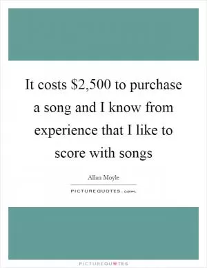 It costs $2,500 to purchase a song and I know from experience that I like to score with songs Picture Quote #1