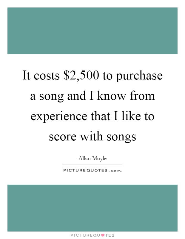 It costs $2,500 to purchase a song and I know from experience that I like to score with songs Picture Quote #1