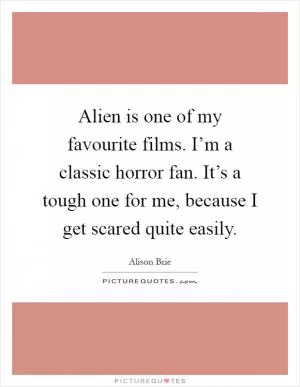 Alien is one of my favourite films. I’m a classic horror fan. It’s a tough one for me, because I get scared quite easily Picture Quote #1