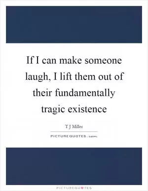 If I can make someone laugh, I lift them out of their fundamentally tragic existence Picture Quote #1