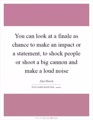 You can look at a finale as chance to make an impact or a statement, to shock people or shoot a big cannon and make a loud noise Picture Quote #1