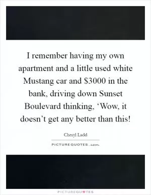 I remember having my own apartment and a little used white Mustang car and $3000 in the bank, driving down Sunset Boulevard thinking, ‘Wow, it doesn’t get any better than this! Picture Quote #1