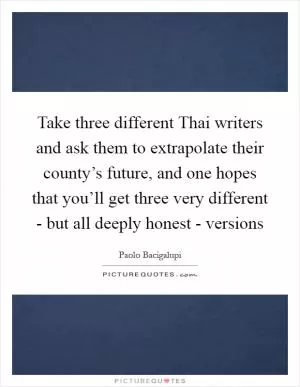 Take three different Thai writers and ask them to extrapolate their county’s future, and one hopes that you’ll get three very different - but all deeply honest - versions Picture Quote #1