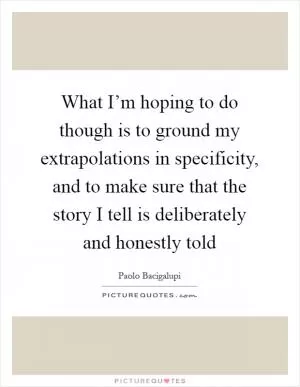 What I’m hoping to do though is to ground my extrapolations in specificity, and to make sure that the story I tell is deliberately and honestly told Picture Quote #1