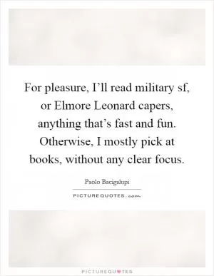 For pleasure, I’ll read military sf, or Elmore Leonard capers, anything that’s fast and fun. Otherwise, I mostly pick at books, without any clear focus Picture Quote #1
