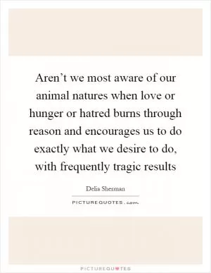 Aren’t we most aware of our animal natures when love or hunger or hatred burns through reason and encourages us to do exactly what we desire to do, with frequently tragic results Picture Quote #1