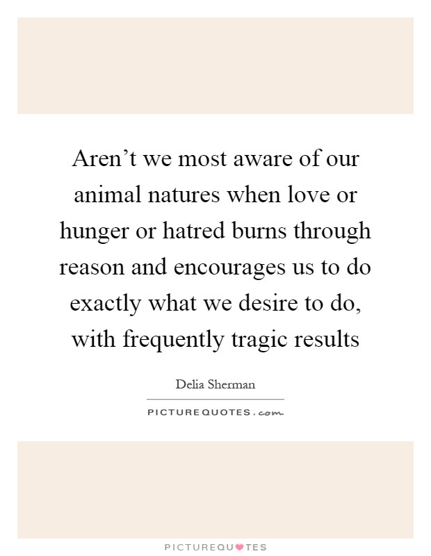 Aren't we most aware of our animal natures when love or hunger or hatred burns through reason and encourages us to do exactly what we desire to do, with frequently tragic results Picture Quote #1