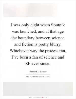 I was only eight when Sputnik was launched, and at that age the boundary between science and fiction is pretty blurry. Whichever way the process ran, I’ve been a fan of science and SF ever since Picture Quote #1