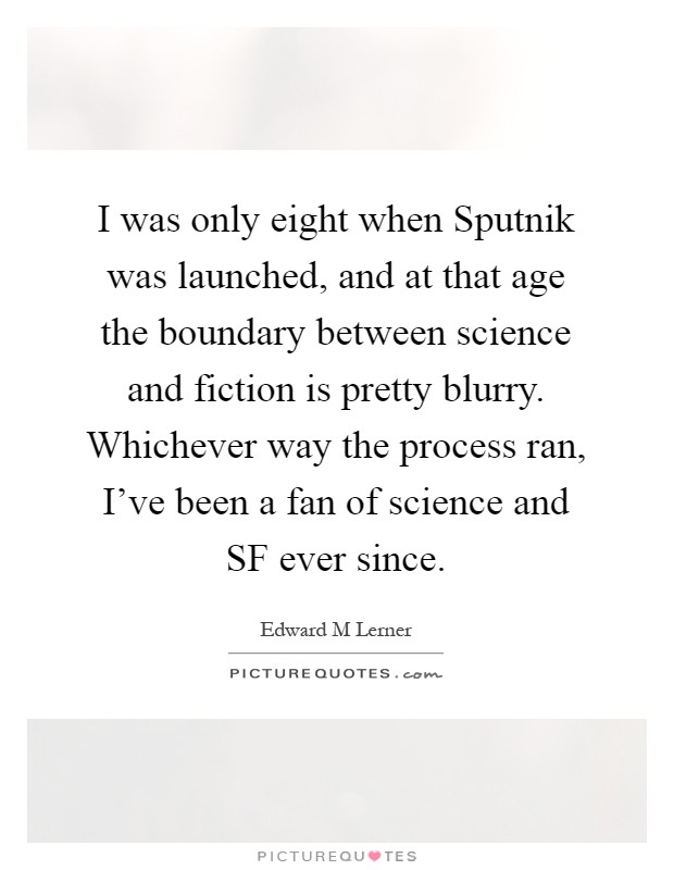 I was only eight when Sputnik was launched, and at that age the boundary between science and fiction is pretty blurry. Whichever way the process ran, I've been a fan of science and SF ever since Picture Quote #1