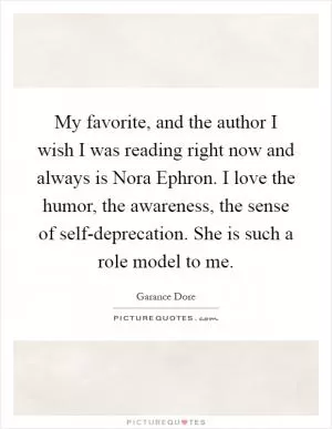 My favorite, and the author I wish I was reading right now and always is Nora Ephron. I love the humor, the awareness, the sense of self-deprecation. She is such a role model to me Picture Quote #1