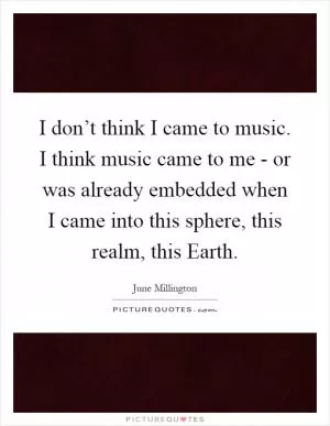I don’t think I came to music. I think music came to me - or was already embedded when I came into this sphere, this realm, this Earth Picture Quote #1
