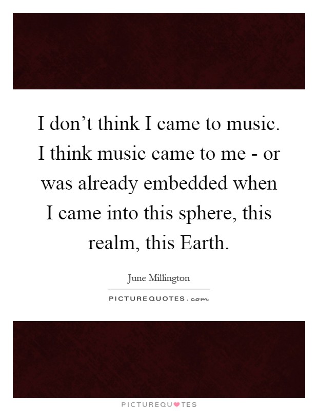 I don't think I came to music. I think music came to me - or was already embedded when I came into this sphere, this realm, this Earth Picture Quote #1