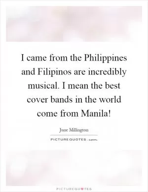 I came from the Philippines and Filipinos are incredibly musical. I mean the best cover bands in the world come from Manila! Picture Quote #1