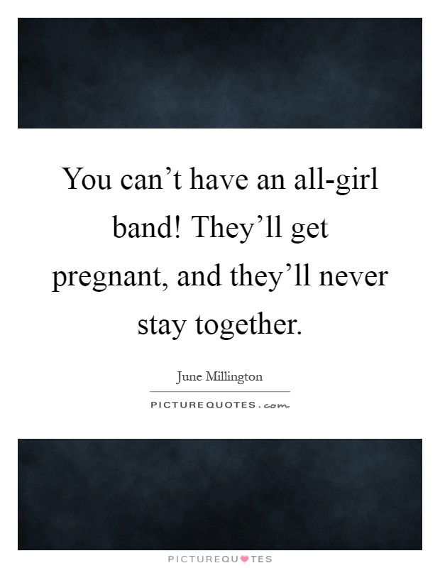 You can't have an all-girl band! They'll get pregnant, and they'll never stay together Picture Quote #1
