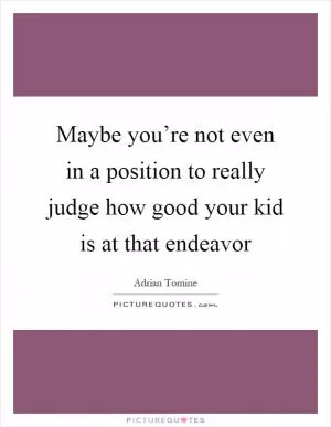 Maybe you’re not even in a position to really judge how good your kid is at that endeavor Picture Quote #1
