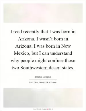 I read recently that I was born in Arizona. I wasn’t born in Arizona. I was born in New Mexico, but I can understand why people might confuse those two Southwestern desert states Picture Quote #1