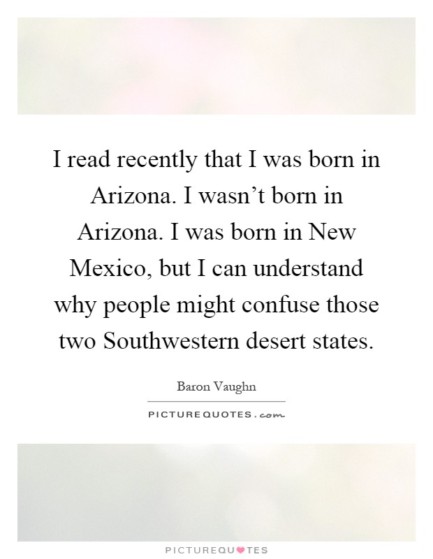 I read recently that I was born in Arizona. I wasn't born in Arizona. I was born in New Mexico, but I can understand why people might confuse those two Southwestern desert states Picture Quote #1