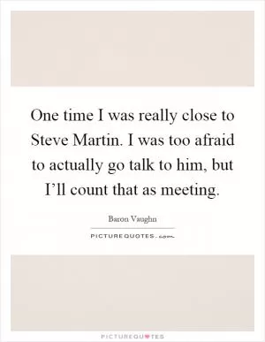 One time I was really close to Steve Martin. I was too afraid to actually go talk to him, but I’ll count that as meeting Picture Quote #1