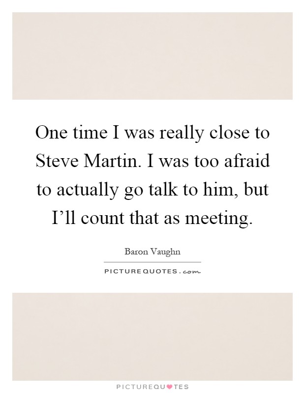 One time I was really close to Steve Martin. I was too afraid to actually go talk to him, but I'll count that as meeting Picture Quote #1