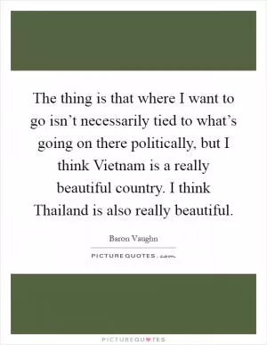 The thing is that where I want to go isn’t necessarily tied to what’s going on there politically, but I think Vietnam is a really beautiful country. I think Thailand is also really beautiful Picture Quote #1