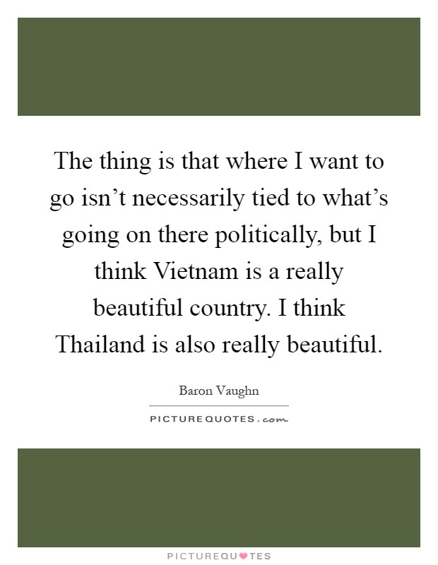 The thing is that where I want to go isn't necessarily tied to what's going on there politically, but I think Vietnam is a really beautiful country. I think Thailand is also really beautiful Picture Quote #1