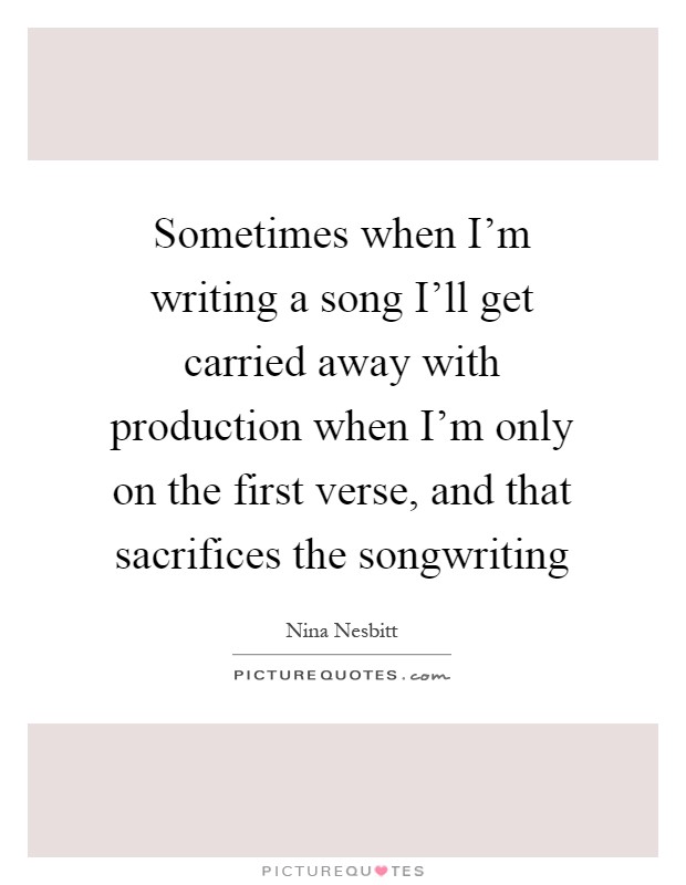 Sometimes when I'm writing a song I'll get carried away with production when I'm only on the first verse, and that sacrifices the songwriting Picture Quote #1