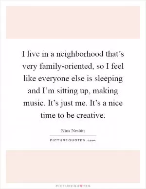 I live in a neighborhood that’s very family-oriented, so I feel like everyone else is sleeping and I’m sitting up, making music. It’s just me. It’s a nice time to be creative Picture Quote #1