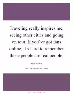 Traveling really inspires me, seeing other cities and going on tour. If you’ve got fans online, it’s hard to remember those people are real people Picture Quote #1