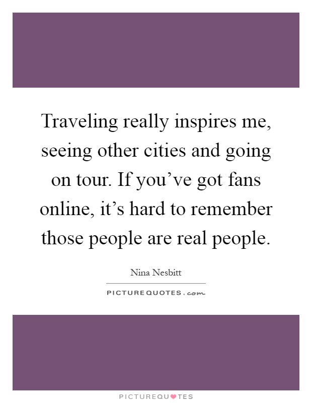 Traveling really inspires me, seeing other cities and going on tour. If you've got fans online, it's hard to remember those people are real people Picture Quote #1