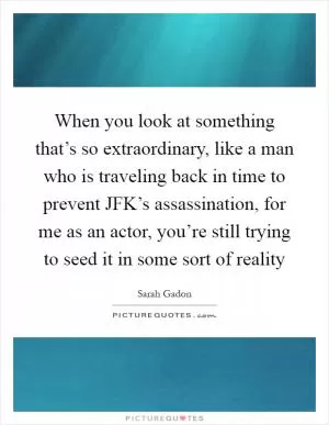 When you look at something that’s so extraordinary, like a man who is traveling back in time to prevent JFK’s assassination, for me as an actor, you’re still trying to seed it in some sort of reality Picture Quote #1