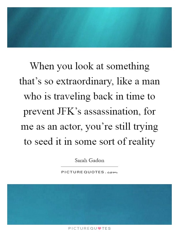 When you look at something that's so extraordinary, like a man who is traveling back in time to prevent JFK's assassination, for me as an actor, you're still trying to seed it in some sort of reality Picture Quote #1