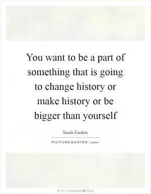 You want to be a part of something that is going to change history or make history or be bigger than yourself Picture Quote #1