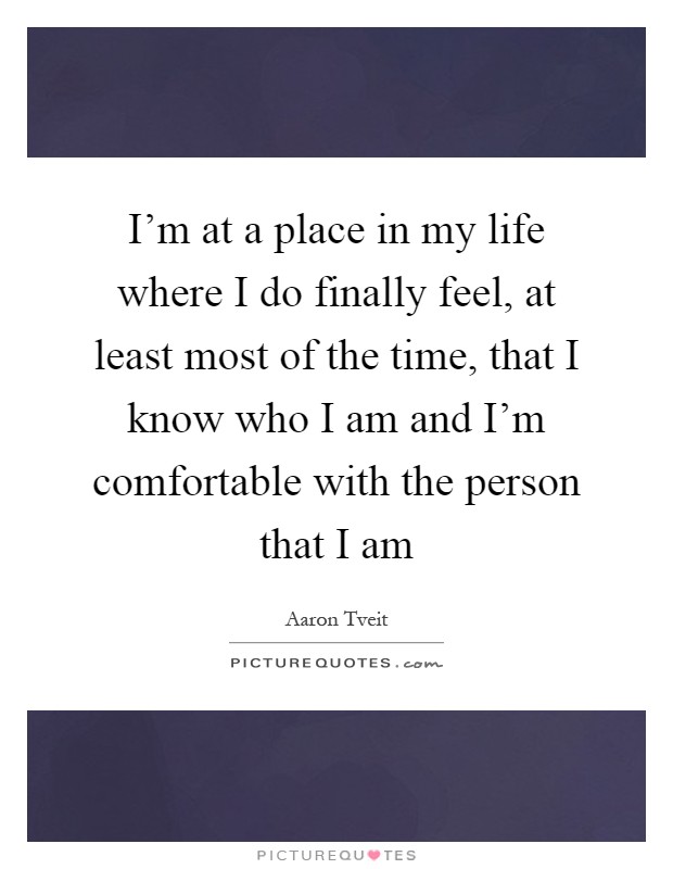 I'm at a place in my life where I do finally feel, at least most of the time, that I know who I am and I'm comfortable with the person that I am Picture Quote #1