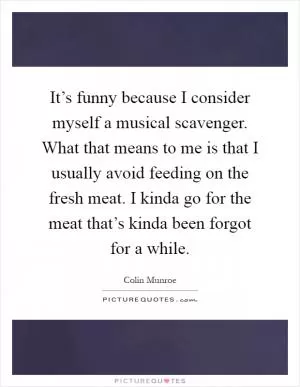 It’s funny because I consider myself a musical scavenger. What that means to me is that I usually avoid feeding on the fresh meat. I kinda go for the meat that’s kinda been forgot for a while Picture Quote #1
