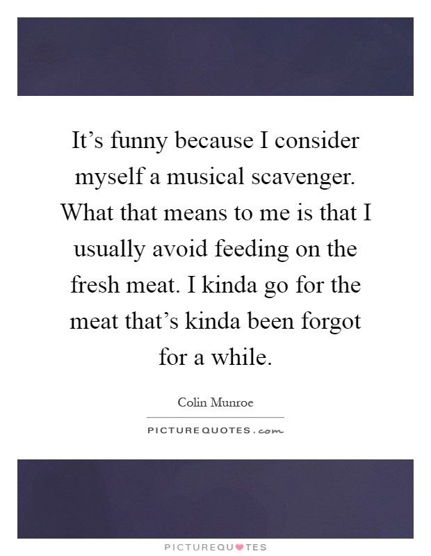 It's funny because I consider myself a musical scavenger. What that means to me is that I usually avoid feeding on the fresh meat. I kinda go for the meat that's kinda been forgot for a while Picture Quote #1