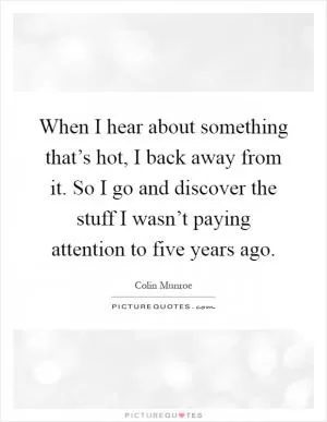 When I hear about something that’s hot, I back away from it. So I go and discover the stuff I wasn’t paying attention to five years ago Picture Quote #1