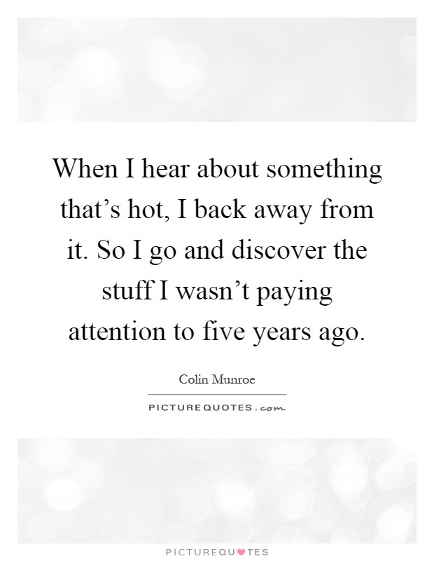 When I hear about something that's hot, I back away from it. So I go and discover the stuff I wasn't paying attention to five years ago Picture Quote #1