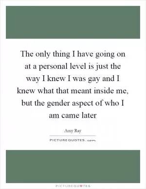 The only thing I have going on at a personal level is just the way I knew I was gay and I knew what that meant inside me, but the gender aspect of who I am came later Picture Quote #1