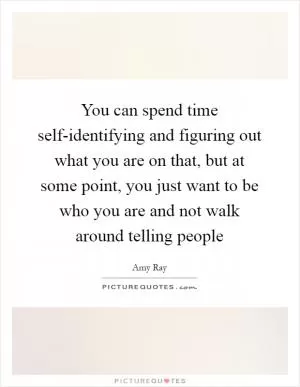 You can spend time self-identifying and figuring out what you are on that, but at some point, you just want to be who you are and not walk around telling people Picture Quote #1