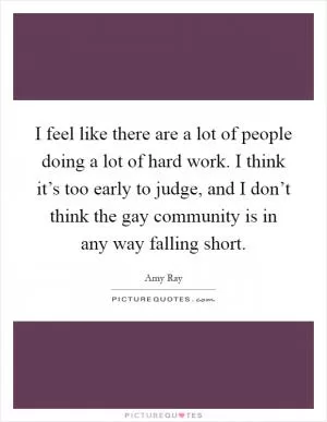 I feel like there are a lot of people doing a lot of hard work. I think it’s too early to judge, and I don’t think the gay community is in any way falling short Picture Quote #1