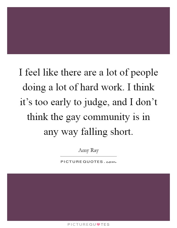 I feel like there are a lot of people doing a lot of hard work. I think it's too early to judge, and I don't think the gay community is in any way falling short Picture Quote #1