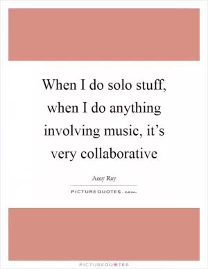 When I do solo stuff, when I do anything involving music, it’s very collaborative Picture Quote #1