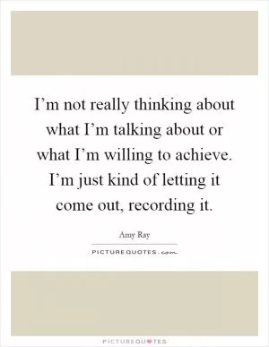 I’m not really thinking about what I’m talking about or what I’m willing to achieve. I’m just kind of letting it come out, recording it Picture Quote #1