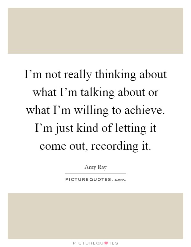 I'm not really thinking about what I'm talking about or what I'm willing to achieve. I'm just kind of letting it come out, recording it Picture Quote #1