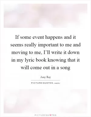 If some event happens and it seems really important to me and moving to me, I’ll write it down in my lyric book knowing that it will come out in a song Picture Quote #1